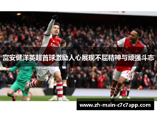 富安健洋英超首球激励人心展现不屈精神与顽强斗志 富安健洋英超首球激励人心展现不屈精神与顽强斗志