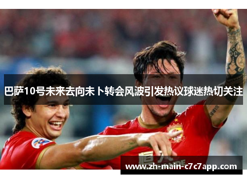 巴萨10号未来去向未卜转会风波引发热议球迷热切关注 巴萨10号未来去向未卜转会风波引发热议球迷热切关注