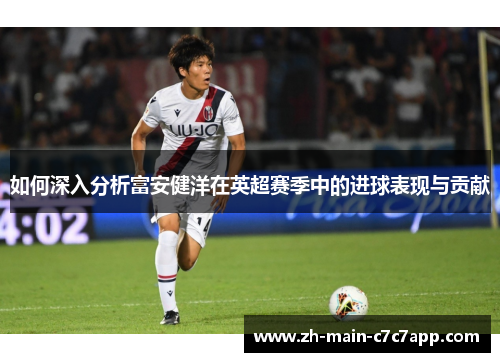 如何深入分析富安健洋在英超赛季中的进球表现与贡献 如何深入分析富安健洋在英超赛季中的进球表现与贡献