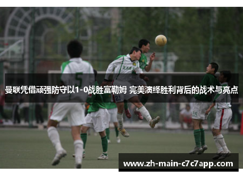 曼联凭借顽强防守以1-0战胜富勒姆 完美演绎胜利背后的战术与亮点 曼联凭借顽强防守以1-0战胜富勒姆 完美演绎胜利背后的战术与亮点