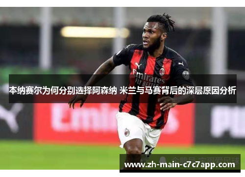 本纳赛尔为何分别选择阿森纳 米兰与马赛背后的深层原因分析